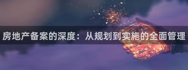 摩登7注册让333OO：房地产备案的深度：从规划到实施的全面