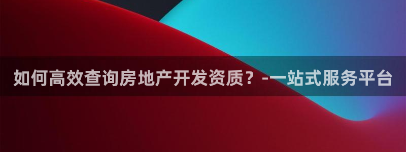 摩登6上7O667：如何高效查询房地产开发资质？-一站式服务