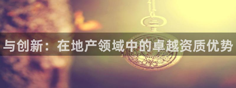 摩登4下7O667：与创新：在地产领域中的卓越资质优势