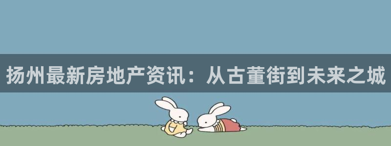 摩登7平台注册登录：扬州最新房地产资讯：从古董街到未来之城