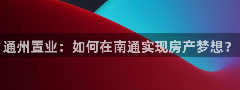 摩登7招商382223：通州置业：如何在南通实现房产梦想？
