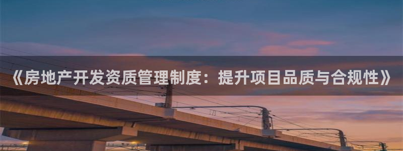 摩登7天7O667：《房地产开发资质管理制度：提升项目品质与
